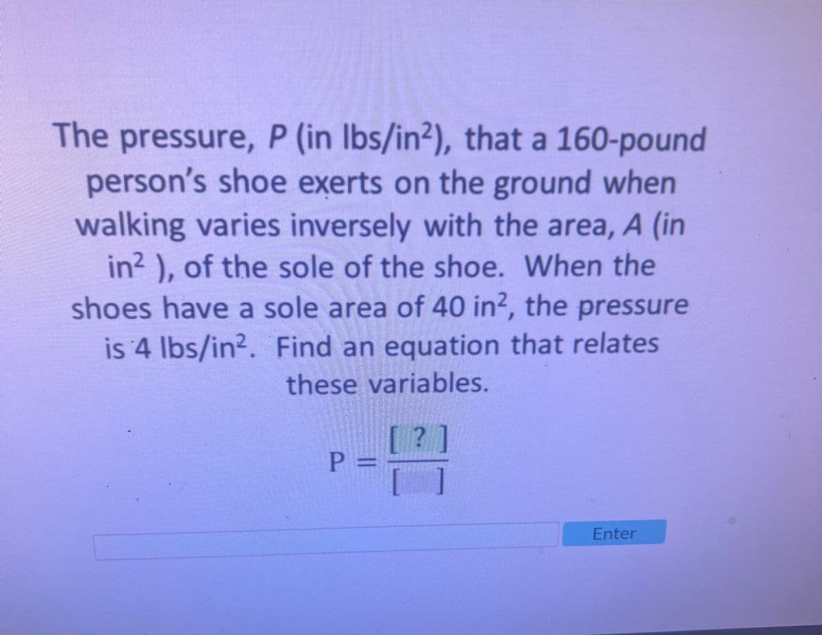 The pressure, P (in lbs/in2), that a 160-pound
person's shoe exerts on the ground when
walking varies inversely with the area, A (in
in²), of the sole of the shoe. When the
shoes have a sole area of 40 in², the pressure
is 4 lbs/in². Find an equation that relates
these variables.
P =
Enter