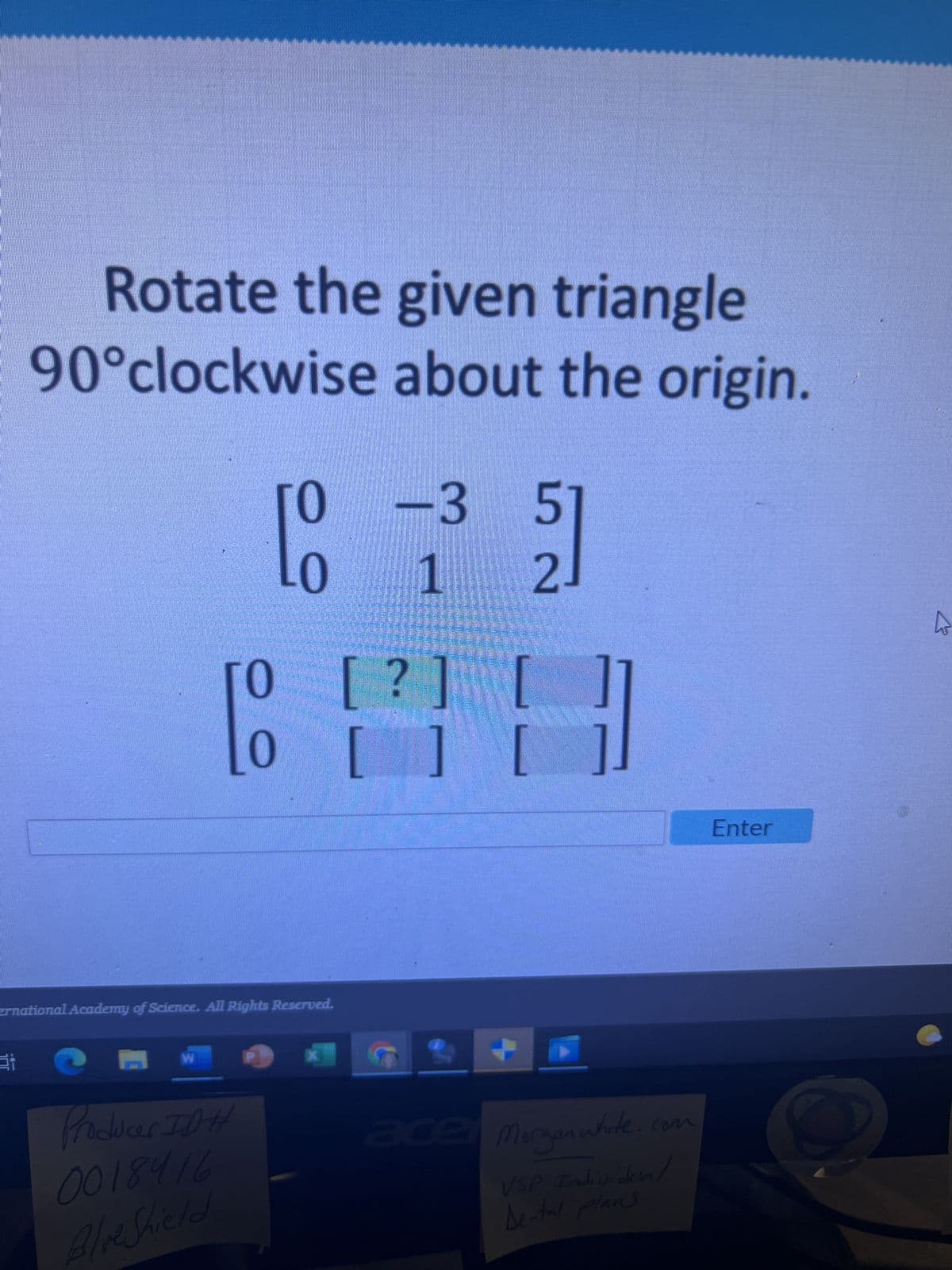 Rotate the given triangle
90°clockwise about the origin.
Ei
0 -3 5
21
20 1
0 [?]
[ H
[TOMIC]
ernational Academy of Science. All Rights Reserved.
Producer ID#
0018416
Blue Shield
X
4
ace Morganwhite.com
Individual
VSP
Dental plans
Enter
to