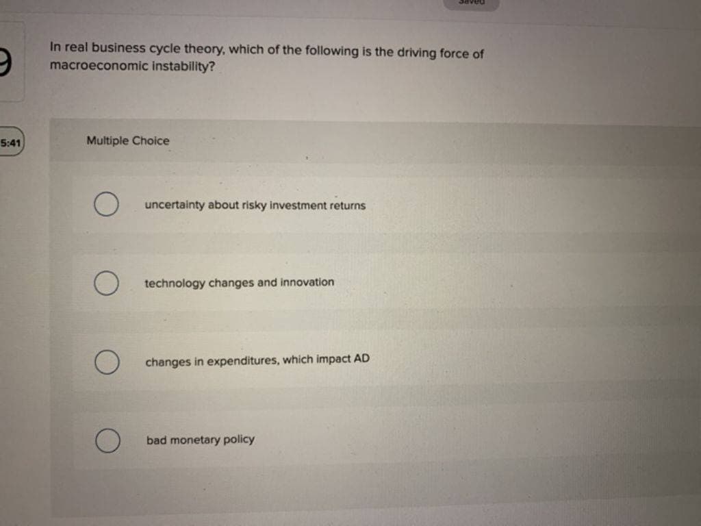 5:41
In real business cycle theory, which of the following is the driving force of
macroeconomic instability?
Multiple Choice
uncertainty about risky investment returns
technology changes and innovation
changes in expenditures, which impact AD
saved
bad monetary policy