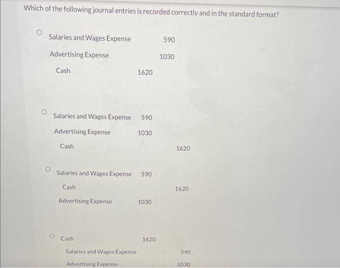 Which of the following journal entries is recorded correctly and in the standard format?
Salaries and Wages Expense
Advertising Expense
Cash
Salaries and Wages Expense 590
Advertising Expense
1030
Cash
Salaries and Wages Expense 590
Cash
Advertising Expense
1620
Cash
Salaries and Wages Expense
Advertising Expense
1030
1620
590
1030
1620
1620
590
1030