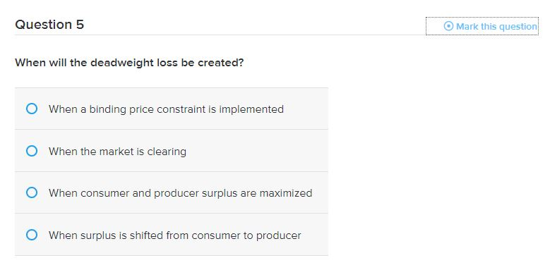 Question 5
When will the deadweight loss be created?
When a binding price constraint is implemented
O When the market is clearing
O When consumer and producer surplus are maximized
O When surplus is shifted from consumer to producer
Mark this question