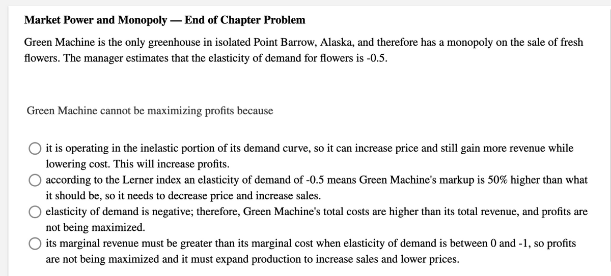 Market Power and Monopoly - End of Chapter Problem
Green Machine is the only greenhouse in isolated Point Barrow, Alaska, and therefore has a monopoly on the sale of fresh
flowers. The manager estimates that the elasticity of demand for flowers is -0.5.
Green Machine cannot be maximizing profits because
O it is operating in the inelastic portion of its demand curve, so it can increase price and still gain more revenue while
lowering cost. This will increase profits.
according to the Lerner index an elasticity of demand of -0.5 means Green Machine's markup is 50% higher than what
it should be, so it needs to decrease price and increase sales.
elasticity of demand is negative; therefore, Green Machine's total costs are higher than its total revenue, and profits are
not being maximized.
O its marginal revenue must be greater than its marginal cost when elasticity of demand is between 0 and -1, so profits
are not being maximized and it must expand production to increase sales and lower prices.