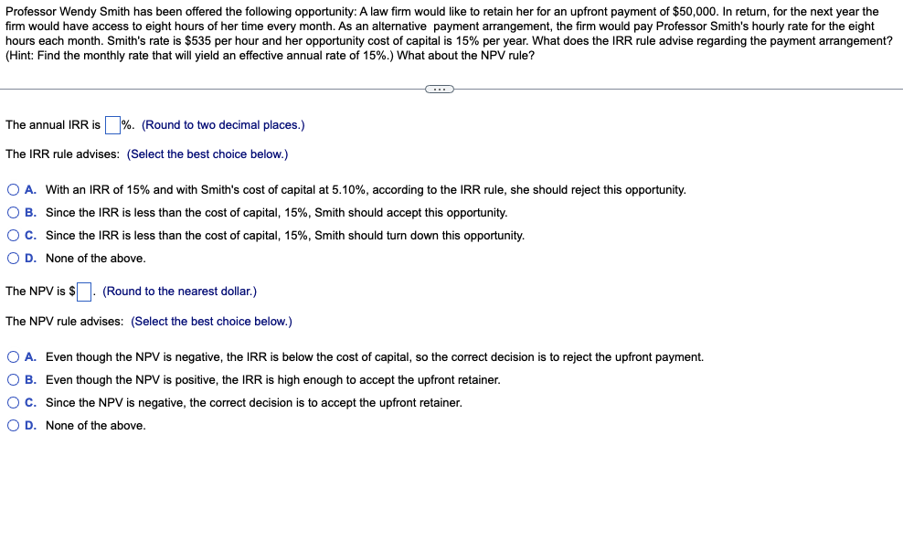 Professor Wendy Smith has been offered the following opportunity: A law firm would like to retain her for an upfront payment of $50,000. In return, for the next year the
firm would have access to eight hours of her time every month. As an alternative payment arrangement, the firm would pay Professor Smith's hourly rate for the eight
hours each month. Smith's rate is $535 per hour and her opportunity cost of capital is 15% per year. What does the IRR rule advise regarding the payment arrangement?
(Hint: Find the monthly rate that will yield an effective annual rate of 15%.) What about the NPV rule?
The annual IRR is %. (Round to two decimal places.)
The IRR rule advises: (Select the best choice below.)
O A. With an IRR of 15% and with Smith's cost of capital at 5.10%, according to the IRR rule, she should reject this opportunity.
OB.
Since the IRR is less than the cost of capital, 15%, Smith should accept this opportunity.
O C.
Since the IRR is less than the cost of capital, 15%, Smith should turn down this opportunity.
OD. None of the above.
The NPV is $. (Round to the nearest dollar.)
The NPV rule advises: (Select the best choice below.)
O A. Even though the NPV is negative, the IRR is below the cost of capital, so the correct decision is to reject the upfront payment.
O B. Even though the NPV is positive, the IRR is high enough to accept the upfront retainer.
O C. Since the NPV is negative, the correct decision is to accept the upfront retainer.
OD. None of the above.