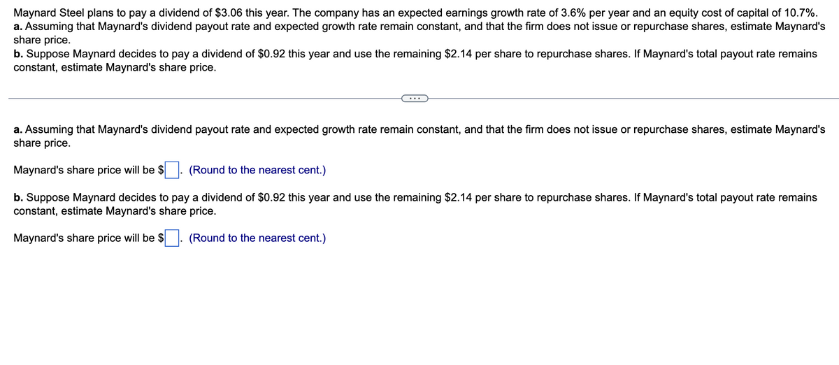 Maynard Steel plans to pay a dividend of $3.06 this year. The company has an expected earnings growth rate of 3.6% per year and an equity cost of capital of 10.7%.
a. Assuming that Maynard's dividend payout rate and expected growth rate remain constant, and that the firm does not issue or repurchase shares, estimate Maynard's
share price.
b. Suppose Maynard decides to pay a dividend of $0.92 this year and use the remaining $2.14 per share to repurchase shares. If Maynard's total payout rate remains
constant, estimate Maynard's share price.
a. Assuming that Maynard's dividend payout rate and expected growth rate remain constant, and that the firm does not issue or repurchase shares, estimate Maynard's
share price.
Maynard's share price will be $ (Round to the nearest cent.)
b. Suppose Maynard decides to pay a dividend of $0.92 this year and use the remaining $2.14 per share to repurchase shares. If Maynard's total payout rate remains
constant, estimate Maynard's share price.
Maynard's share price will be $ (Round to the nearest cent.)