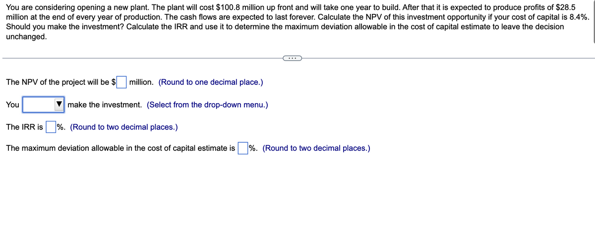 You are considering opening a new plant. The plant will cost $100.8 million up front and will take one year to build. After that it is expected to produce profits of $28.5
million at the end of every year of production. The cash flows are expected to last forever. Calculate the NPV of this investment opportunity if your cost of capital is 8.4%.
Should you make the investment? Calculate the IRR and use it to determine the maximum deviation allowable in the cost of capital estimate to leave the decision
unchanged.
The NPV of the project will be $
You
million. (Round to one decimal place.)
make the investment. (Select from the drop-down menu.)
The IRR is %. (Round to two decimal places.)
The maximum deviation allowable in the cost of capital estimate is %. (Round to two decimal places.)