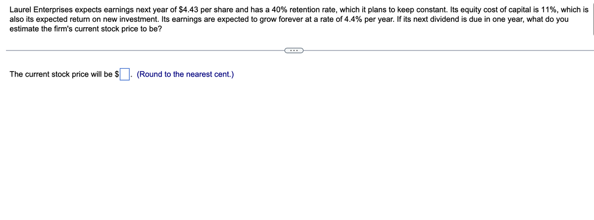 Laurel Enterprises expects earnings next year of $4.43 per share and has a 40% retention rate, which it plans to keep constant. Its equity cost of capital is 11%, which is
also its expected return on new investment. Its earnings are expected to grow forever at a rate of 4.4% per year. If its next dividend is due in one year, what do you
estimate the firm's current stock price to be?
The current stock price will be $
(Round to the nearest cent.)