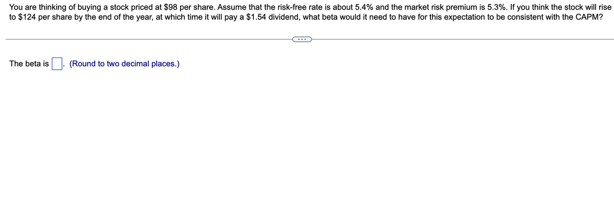 You are thinking of buying a stock priced at $98 per share. Assume that the risk-free rate is about 5.4% and the market risk premium is 5.3%. If you think the stock will rise
to $124 per share by the end of the year, at which time it will pay a $1.54 dividend, what beta would it need to have for this expectation to be consistent with the CAPM?
The beta is
(Round to two decimal places.)