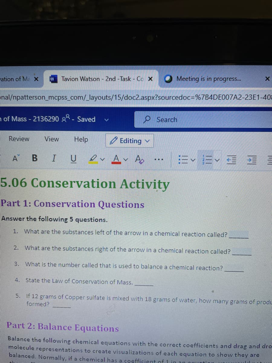 ation of Ma x
Tavion Watson - 2nd -Task - Coc X
Meeting is in progres...
enal/npatterson_mcpss_com/_layouts/15/doc2.aspx?sourcedoc=D%7B4DE007A2-23E1-408
n of Mass 2136290 A- Saved
P Search
Review
View
Hel
O Editing v
A BI U
ev Av A
=<=v 三五
...
5.06 Conservation Activity
Part 1: Conservation Questions
Answer the following 5 questions.
1. What are the substances left of the arrow in a chemical reaction called?
2.
What are the substances right of the arrow in a chemical reaction called?
3. What is the number called that is used to balance a chemical reaction?
4. State the Law of Conservation of Mass.
5. If 12 grams of Copper sulfate is mixed with 18 grams of water, how many grams of produ
formed?
Part 2: Balance Equations
Balance the following chemical equations with the correct coefficients and drag and dro
molecule representations to create visualizations of each equation to show they are
balanced. Normally, if a chemical has a coefficient of 1 in
