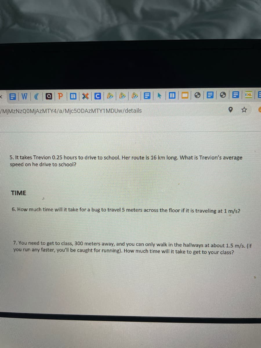 *目W
(@ P
/MJMZNZQOMJAZMTY4/a/Mjc50DAZMTY1MDUW/details
5. It takes Trevion 0.25 hours to drive to school. Her route is 16 km long. What is Trevion's average
speed on he drive to school?
TIME
6. How much time will it take for a bug to travel 5 meters across the floor if it is traveling at 1 m/s?
7. You need to get to class, 300 meters away, and you can only walk in the hallways at about 1.5 m/s. (if
you run any faster, you'll be caught for running). How much time will it take to get to your class?
