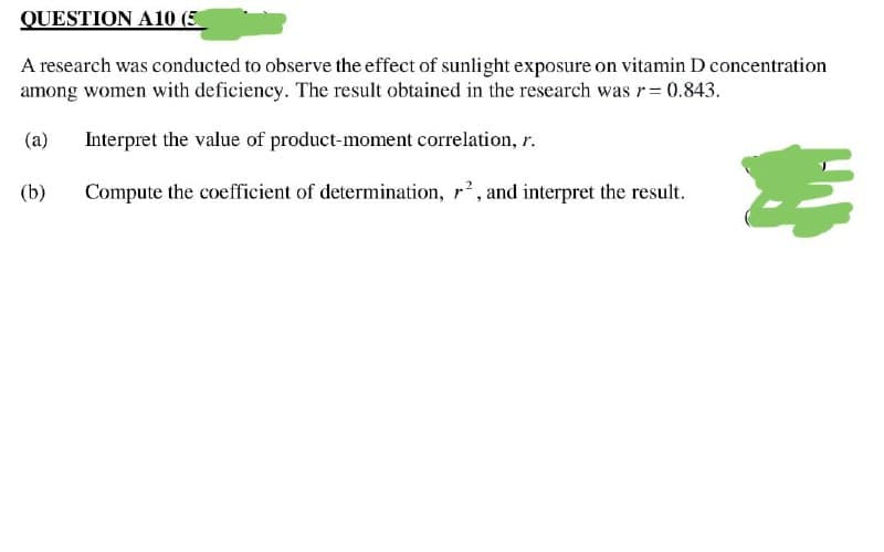 QUESTION A10 (5
A research was conducted to observe the effect of sunlight exposure on vitamin D concentration
among women with deficiency. The result obtained in the research was r = 0.843.
(a) Interpret the value of product-moment correlation, r.
(b)
#
Compute the coefficient of determination, r², and interpret the result.