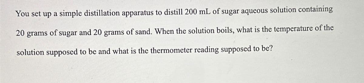 You set up a simple distillation apparatus to distill 200 mL of sugar aqueous solution containing
20 grams of sugar and 20 grams of sand. When the solution boils, what is the temperature of the
solution supposed to be and what is the thermometer reading supposed to be?