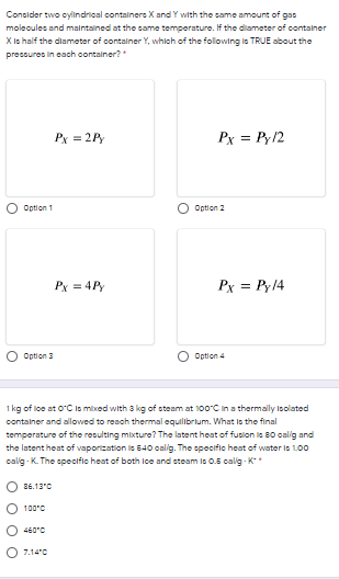 Consider two cylindrioal containere X and Y with the came amount of gas
molecules and malntained at the came temperature. If the diameter of container
X Is half the dlameter of container Y, whlch of the following ls TRUE about the
precsures in each container?
Px = 2Py
Px = Py12
Option 1
Option 2
Px = 4P
Px = Py14
Option 3
Option 4
1 kg of loe at OC ls mixed with 3 kg of steam at 100°C in a thermally Ioolated
container and allowed to reach thermal equilibrlum. What ls the final
temperature of the resulting mixture? The latent heat of fuslon ie 80 oalig and
the latent heat of vaporization le 540 calig. The opecifio heat of water is 100
calg - K. The opeciflo heat of both lce and eteam ls 0.5 calg - K*
86.13'C
100°0
460°C
7.14'0
