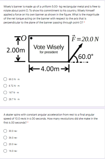 Wisely's banner is made up of a uniform 5:00- kg rectangular metal and is free to
rotate about point O. To show his commitment to his country, Wisely himself
applied a force on his own banner as shown in the figure. What is the magnitude
of the net torque acting on the banner with respect to the axis that is
perpendicular to the plane of the banner passing through point O?*
F=20.0 N
Vote Wisely
2.00m
for president
60.0°
4.00m
69.3 N- m
8.72 N m
167 N.m
28.7 N- m
A skater spins with constant angular acceleration from rest to a final angular
speed of 10.0 revis in 6.00 seconds. How many revolutions did she make in the
first 6.00 seconds? *
30.0 rev
36.0 rev
20.0 rev
16.0 rev
O O
