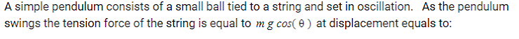 A simple pendulum consists of a small ball tied to a string and set in oscillation. As the pendulum
swings the tension force of the string is equal to mg cos( 0 ) at displacement equals to:
