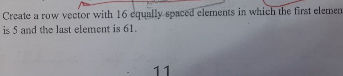 Create a row vector with 16 equally spaced elements in which the first elemen
is 5 and the last element is 61.
11
