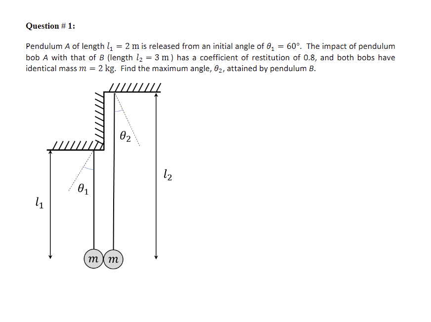 Pendulum A of length l = 2 m is released from an initial angle of 0, = 60°. The impact of pendulum
bob A with that of B (length l2 = 3 m) has a coefficient of restitution of 0.8, and both bobs have
identical mass m = 2 kg. Find the maximum angle, 02, attained by pendulum B.
Question # 1:
02
l2
01
m ) m
