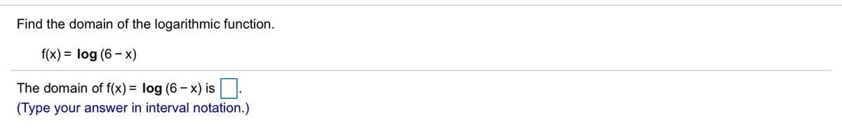 Find the domain of the logarithmic function.
f(x) = log (6 - x)
The domain of f(x) = log (6 – x) is|:
(Type your answer in interval notation.)
