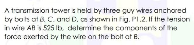 A transmission tower is held by three guy wires anchored
by bolts at B, C, and D, as shown in Fig. P1.2. If the tension
in wire AB is 525 lb, determine the components of the
force exerted by the wire on the bolt at B.
