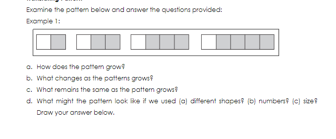 Examine the pattern below and answer the questions provided:
Example 1:
a. How does the pattern grow?
b. What changes as the patterns grows?
c. What remains the same as the pattern grows?
d. What might the pattern look like if we used (a) different shapes? (b) numbers? (c) size?
Draw your answer below.
