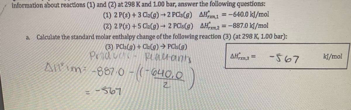 information about reactions (1) and (2) at 298 K and 1.00 bar, answer the following questions:
(1) 2 P(s) + 3 Cl2(g) → 2 PC3(g)
(2) 2 P(s) +5 Cl₂(g) → 2 PCls(g)
AH1=-640.0 kJ/mol
AH2 = -887.0 kJ/mol
a. Calculate the standard molar enthalpy change of the following reaction (3) (at 298 K, 1.00 bar):
(3) PCls(g) + Cl₂(g) → PCls (g)
Plaanis
Producc
Allm-8870-((-640,0
-567
Pa
Z
AHrzn,3
H
-567
kJ/mol