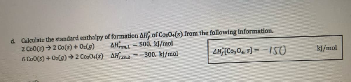 d. Calculate the standard enthalpy of formation AH, of C0304(s) from the following information.
AHran.1 = 500. kJ/mol
2 Co0(s)→2 Co(s) + O₂(g)
6 Co0 (s) + O2(g) → 2 C0304(S)
AH2 =−300. kJ/mol
AH;[C0₂04,s] =-150
kJ/mol