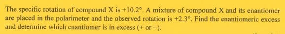 The specific rotation of compound X is +10.2°. A mixture of compound X and its enantiomer
are placed in the polarimeter and the observed rotation is +2.3°. Find the enantiomeric excess
and determine which enantiomer is in excess (+ or -).
