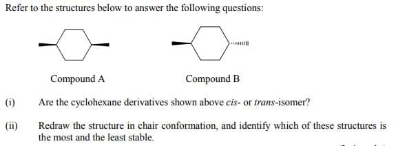 Refer to the structures below to answer the following questions:
Compound A
Compound B
(i)
Are the cyclohexane derivatives shown above cis- or trans-isomer?
(ii)
Redraw the structure in chair conformation, and identify which of these structures is
the most and the least stable.
