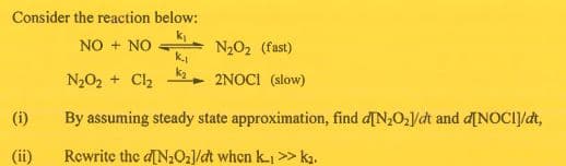 Consider the reaction below:
k
NO + NO -
k.
N2O2 (fast)
N202 + Cl2
2NOCI (slow)
(i)
By assuming steady state approximation, find d[N2O/dt and d[NOCI]/dt,
(ii)
Rewrite the d[N2O2]/dt when k >> k2.
