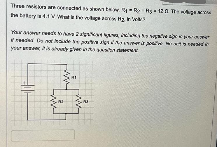 Three resistors are connected as shown below. R1 = R2 = R3 = 12 02. The voltage across
the battery is 4.1 V. What is the voltage across R2, in Volts?
Your answer needs to have 2 significant figures, including the negative sign in your answer
if needed. Do not include the positive sign if the answer is positive. No unit is needed in
your answer, it is already given in the question statement.
www
R2
R1
R3