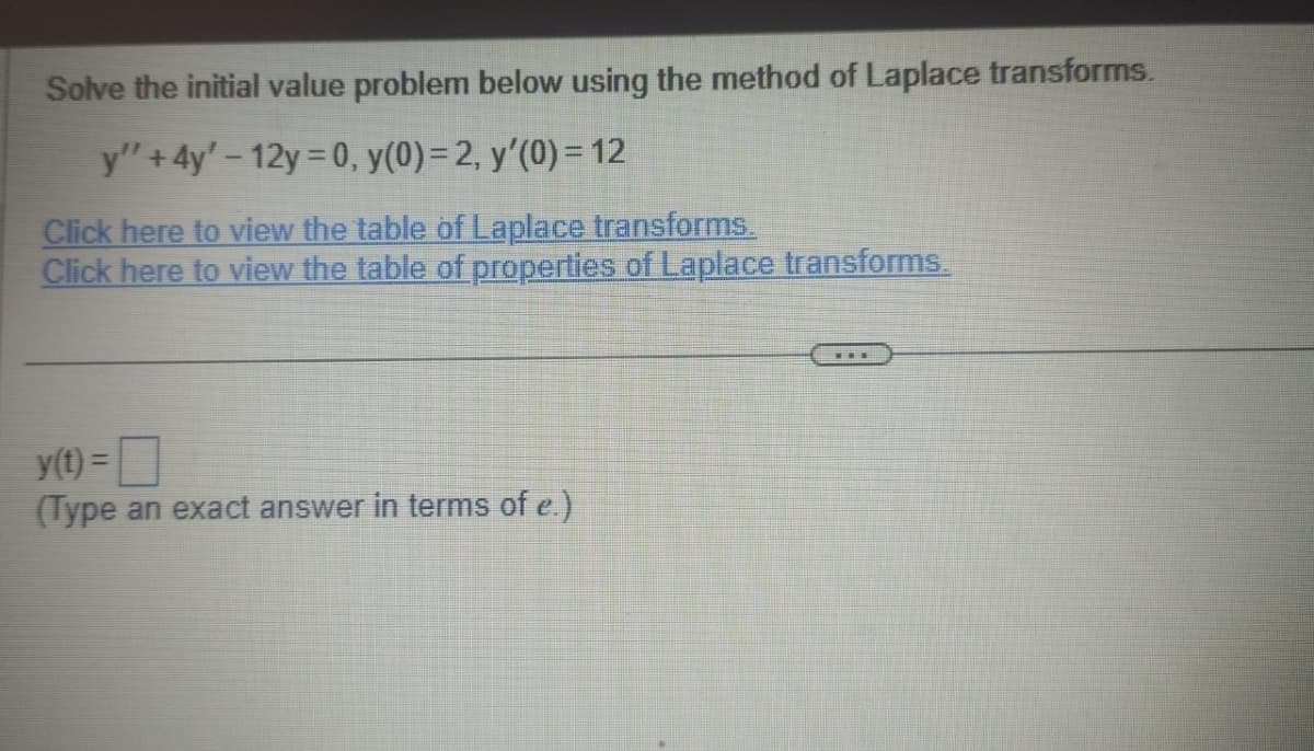 Solve the initial value problem below using the method of Laplace transforms.
y" +4y' - 12y = 0, y(0) = 2, y'(0) = 12
Click here to view the table of Laplace transforms.
Click here to view the table of properties of Laplace transforms.
y(t) =
(Type an exact answer in terms of e.)
…