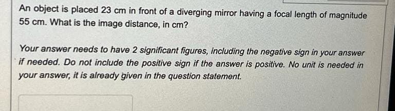 An object is placed 23 cm in front of a diverging mirror having a focal length of magnitude
55 cm. What is the image distance, in cm?
Your answer needs to have 2 significant figures, including the negative sign in your answer
if needed. Do not include the positive sign if the answer is positive. No unit is needed in
your answer, it is already given in the question statement.