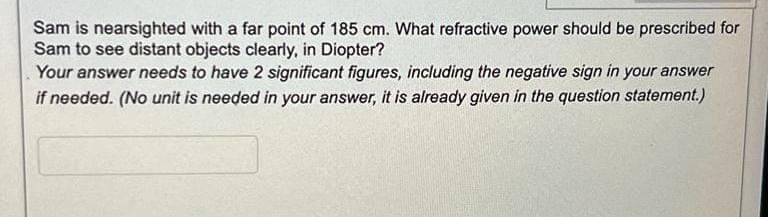 Sam is nearsighted with a far point of 185 cm. What refractive power should be prescribed for
Sam to see distant objects clearly, in Diopter?
Your answer needs to have 2 significant figures, including the negative sign in your answer
if needed. (No unit is needed in your answer, it is already given in the question statement.)