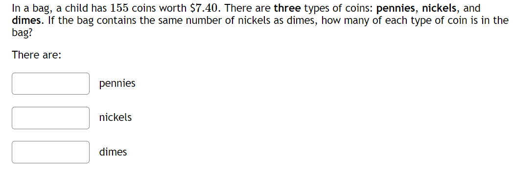 In a bag, a child has 155 coins worth $7.40. There are three types of coins: pennies, nickels, and
dimes. If the bag contains the same number of nickels as dimes, how many of each type of coin is in the
bag?
There are:
pennies
nickels
dimes