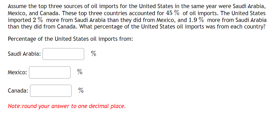 Assume the top three sources of oil imports for the United States in the same year were Saudi Arabia,
Mexico, and Canada. These top three countries accounted for 45 % of oil imports. The United States
imported 2 % more from Saudi Arabia than they did from Mexico, and 1.9 % more from Saudi Arabia
than they did from Canada. What percentage of the United States oil imports was from each country?
Percentage of the United States oil imports from:
%
Saudi Arabia:
Mexico:
Canada:
%
%
Note:round your answer to one decimal place.