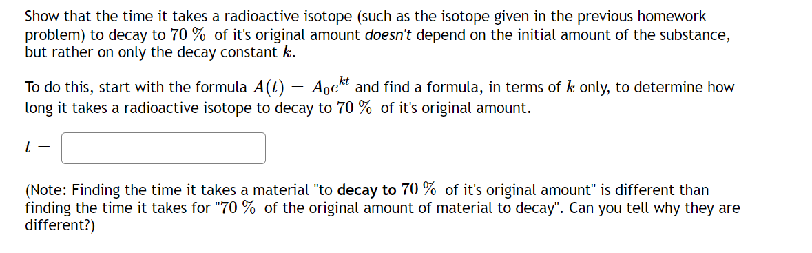 Show that the time it takes a radioactive isotope (such as the isotope given in the previous homework
problem) to decay to 70% of it's original amount doesn't depend on the initial amount of the substance,
but rather on only the decay constant k.
To do this, start with the formula A(t) Ageht and find a formula, in terms of k only, to determine how
long it takes a radioactive isotope to decay to 70% of it's original amount.
t =
=
(Note: Finding the time it takes a material "to decay to 70% of it's original amount" is different than
finding the time it takes for "70 % of the original amount of material to decay". Can you tell why they are
different?)