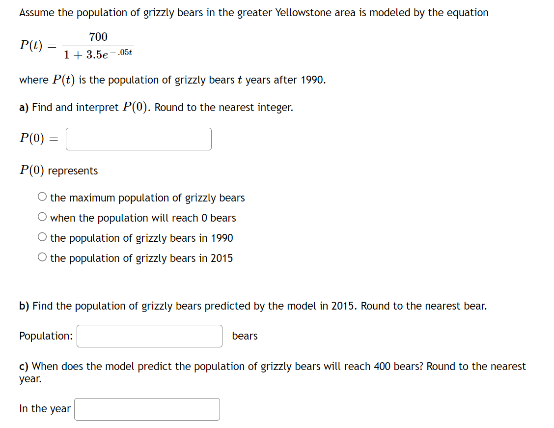 Assume the population of grizzly bears in the greater Yellowstone area is modeled by the equation
700
1+ 3.5e-.05t
where P(t) is the population of grizzly bears t years after 1990.
a) Find and interpret P(0). Round to the nearest integer.
P(t)
P(0)
=
=
P(0) represents
O the maximum population of grizzly bears
when the population will reach 0 bears
O the population of grizzly bears in 1990
O the population of grizzly bears in 2015
b) Find the population of grizzly bears predicted by the model in 2015. Round to the nearest bear.
Population:
bears
c) When does the model predict the population of grizzly bears will reach 400 bears? Round to the nearest
year.
In the year