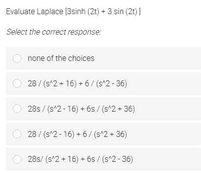 Evaluate Laplace [3sinh (2t) + 3 sin (2t)]
Select the correct response:
none of the choices
O 28 / (s^2+ 16) + 6/ (s^2 - 36)
28s / (s^2 - 16) + 6s / (s^2 + 36)
O 28/ (s^2 - 16) + 6/ (s^2 + 36)
28s/ (s^2 + 16) + 6s / (s^2 - 36)
