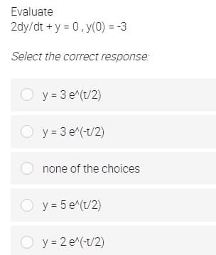 Evaluate
2dy/dt + y = 0, y(0) = -3
Select the correct response:
O y = 3 e^(t/2)
O y = 3 e^(-t/2)
O none of the choices
O y = 5 e^(t/2)
O y = 2 e^(-t/2)
