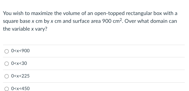 You wish to maximize the volume of an open-topped rectangular box with a
square base x cm by x cm and surface area 900 cm². Over what domain can
the variable x vary?
O 0<x<900
O 0<x<30
O 0<x<225
O O<x<450
