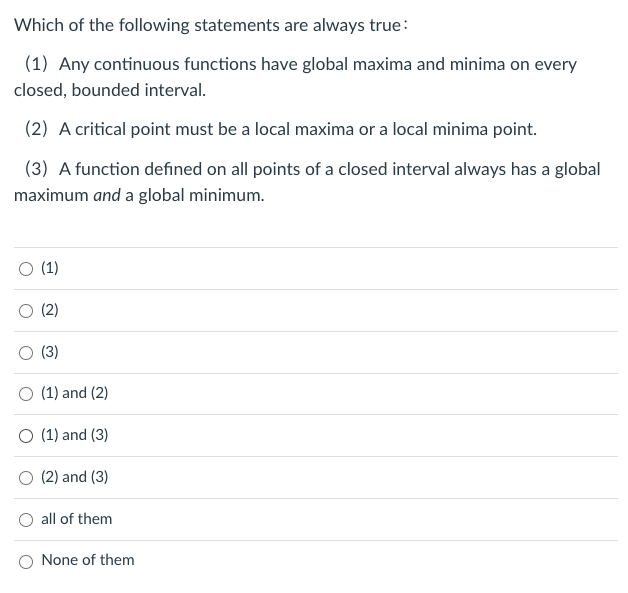 Which of the following statements are always true:
(1) Any continuous functions have global maxima and minima on every
closed, bounded interval.
(2) A critical point must be a local maxima or a local minima point.
(3) A function defined on all points of a closed interval always has a global
maximum and a global minimum.
(1)
(2)
(3)
(1) and (2)
O (1) and (3)
O (2) and (3)
all of them
O None of them
