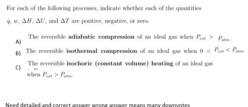 For each of the following processes, indicate whether each of the quantities
q, w, AH, AU, and AT are positive, negative, or zero.
The reversible adiabatic compression of an ideal gas when Pert> Patm.
A)
The reversible isothermal compression of an ideal gas when 0 < Peat < Patm-
B)
The reversible isochoric (constant volume) heating of an ideal gas
C)
when Pert> Patm:
Need detailed and correct answer wrong answer means many downyotes
