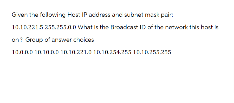 Given the following Host IP address and subnet mask pair:
10.10.221.5 255.255.0.0 What is the Broadcast ID of the network this host is
on? Group of answer choices
10.0.0.0 10.10.0.0 10.10.221.0 10.10.254.255 10.10.255.255