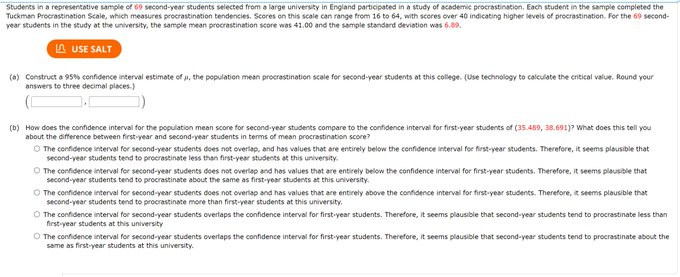 Students in a representative sample of 69 second-year students selected from a large university in England participated in a study of academic procrastination. Each student in the sample completed the
Tuckman Procrastination Scale, which measures procrastination tendencies. Scores on this scale can range from 16 to 64, with scores over 40 indicating higher levels of procrastination. For the 69 second-
year students in the study at the university, the sample mean procrastination score was 41.00 and the sample standard deviation was 6.89.
A USE SALT
(a) Construct a 95% confidence interval estimate of u, the population mean procrastination scale for second-year students at this college. (Use technology to calculate the critical value. Round your
answers to three decimal places.)
(b) How does the confidence interval for the population mean score for second-year students compare to the confidence interval for first-year students of (35.489, 38.691)? What does this tell you
about the difference between first-year and second-year students in terms of mean procrastination score?
O The confidence interval for second-year students does not overlap, and has values that are entirely below the confidence interval for first-year students. Therefore, it seems plausible that
second-year students tend to procrastinate less than first-year students at this university.
O The confidence interval for second-year students does not overlap and has values that are entirely below the confidence interval for first-year students. Therefore, it seems plausible that
second-year students tend to procrastinate about the same as first-year students at this university.
O The confidence interval for second-year students does not overlap and has values that are entirely above the confidence interval for first-year students. Therefore, it seems plausible that
second-year students tend to procrastinate more than first-year students at this university.
O The confidence interval for second-year students overlaps the confidence interval for first-year students. Therefore, it seems plausible that second-year students tend to procrastinate less than
first-year students at this university
O The confidence interval for second-year students overlaps the confidence interval for first-year students. Therefore, it seems plausible that second-year students tend to procrastinate about the
same as first-year students at this university.

