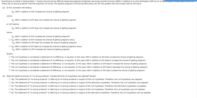 According to an article in Science Daily,1 women who are having dficulty becoming pregnant sometimes use human growth hormone (HGH) in addition to in-vitro fertilization (IVF) to try to n
"there was no strong evidence" that the proportion of women who became pregnant while taking HGH along with IVF was greater than the success rate for IVF alene.
(a) is this consistent with testing
Ho: HGH in addition to IVF increases the chance of petting pregnant
versus
H HGH in addition to VF does not increase the chance of getting pregnant
or with testing
Hg: HGH in addnion te IV does not increase the chance of getting pregnant
versus
H, HGH in addition to tvr increases the chance of getting pregnant?
O Hg: HGH in addition to IVF increases the chance of getting pregnant versus
M, HGH in addtion to IVF does net increase the chance of getting pregnant
O Mg: HGH in addition to IVF does not increase the chance of getting pregnant versus
H, HGH in additien to IVF increases the chance of getting pregnant
Explain.
O The null hypothesis is considered a statement of no dfference, or equality. In this case, HGH in addition to Vf does increase the chance of getting pregnant.
O The null hypothesis is considered a statement of no ofference, or equality. In this case, HGH in addition to IVF doesn't increase the chance of getting pregnant.
O The null hypothesis is considered a statement of difference, or non-equality. In this case,. HGH in addtion to V doesn't increase the chance of getting pregnant.
O The null hypothesis is considered a statement of aifference, or nen-equality. In this case, HGH in addition to IVF doesn't decrease the chance of getting pre
O The null hypothesis is considered a statement of difference, or non-equality. In this case, HGH in addition to VF does increase the chance of getting pregnant.
ant.
(D) Does the stated conclusion of "no strong evidence" indicate that the null hypethesis was rejected? Explain.
O Yes. The statement of "ne strong evidence" is referring to no strong evidence in support of the null hypethesis. Therefore, the nul hypothesis was rejected.
O Yes. The statement of "no strong evidence" is referring to no strong evidence in support of the alternative hypothesis. Therefore. the nuil hypothesis was rejected.
O No. The statement of "no strong evidence" is referring to no strong evidence in support of the null hypothesis. Therefore, the altenative hypothesis is accepted.
O No. The statement of "no strong evidence" is referring to no strong evidence in support of the null hypothesis. Therefore, the nul hypothesis was not rejected.
O No. The statement of "no strong evidence" is referring to no strong evidence in support of the alternative hypothesis. Therefore, the null hypothesis was net rejected.
