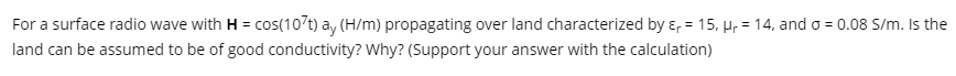 For a surface radio wave with H = cos(107t) ay (H/m) propagating over land characterized by ɛ, = 15, Hr = 14, and o = 0.08 S/m. Is the
land can be assumed to be of good conductivity? Why? (Support your answer with the calculation)
