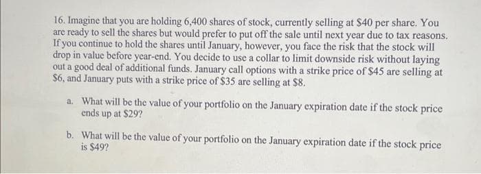 16. Imagine that you are holding 6,400 shares of stock, currently selling at $40 per share. You
are ready to sell the shares but would prefer to put off the sale until next year due to tax reasons.
If you continue to hold the shares until January, however, you face the risk that the stock will
drop in value before year-end. You decide to use a collar to limit downside risk without laying
out a good deal of additional funds. January call options with a strike price of $45 are selling at
$6, and January puts with a strike price of $35 are selling at $8.
a. What will be the value of your portfolio on the January expiration date if the stock price
ends up at $29?
b. What will be the value of your portfolio on the January expiration date if the stock price
is $49?