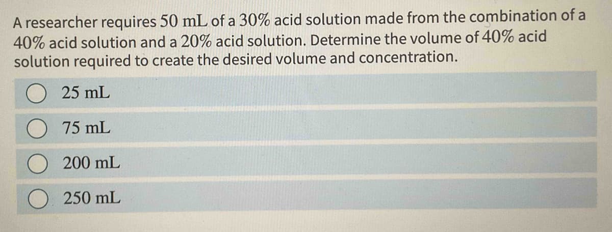 A researcher requires 50 mL of a 30% acid solution made from the combination of a
40% acid solution and a 20% acid solution. Determine the volume of 40% acid
solution required to create the desired volume and concentration.
25 mL
75 mL
200 mL
250 mL