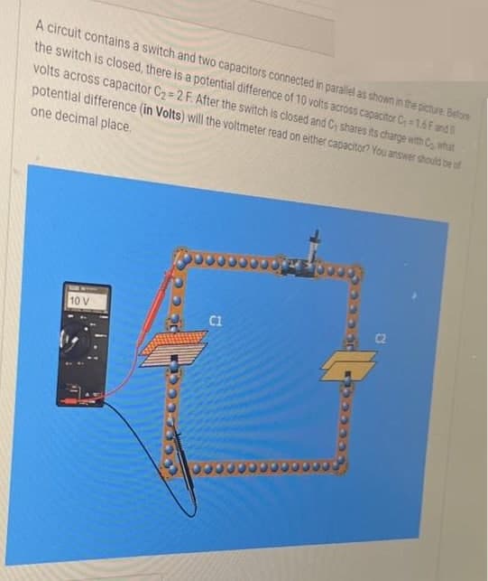 A circuit contains a switch and two capacitors connected in parallel as shown in the picture. Before
the switch is closed, there is a potential difference of 10 volts across capacitor C-1.6 F and
volts across capacitor C₂=2 F. After the switch is closed and C, shares its charge with what
potential difference (in Volts) will the voltmeter read on either capacitor? You answer should be of
one decimal place.
10 V
C1