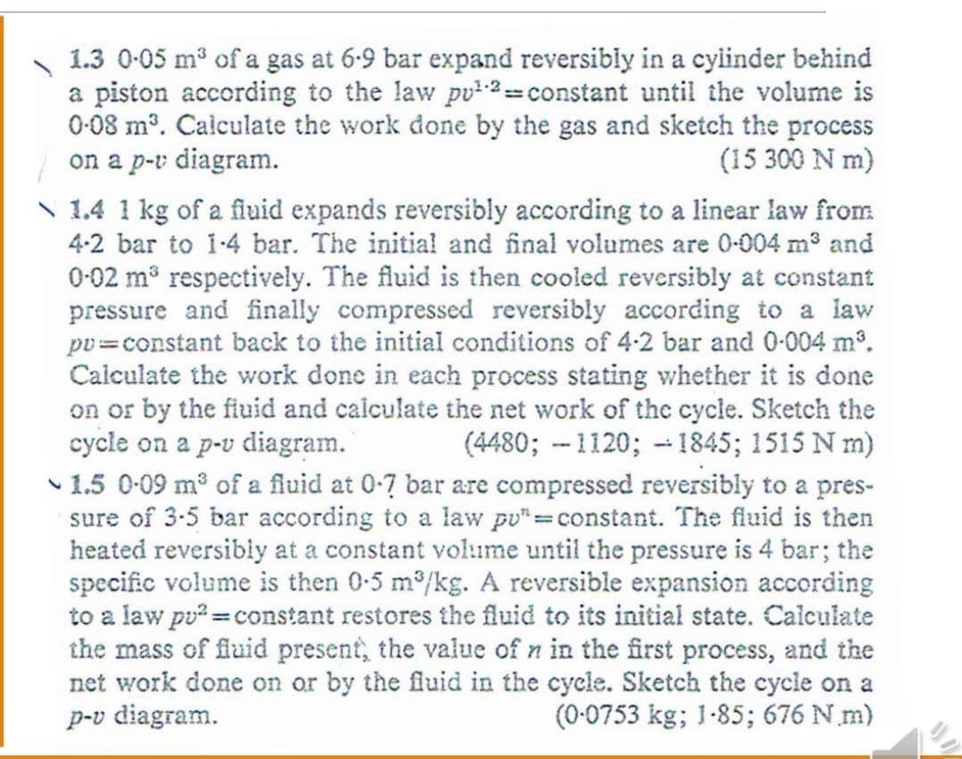 1.3 0-05 m3 of a gas at 6-9 bar expand reversibly in a cylinder behind
a piston according to the law pu²-2=constant until the volume is
0-08 mº. Calculate the work done by the gas and sketch the process
on a p-v diagram.
N 1.4 1 kg of a fluid expands reversibly according to a linear law from
4-2 bar to i-4 bar. The initial and final volumes are 0-004 m3 and
(15 300 N m)
0-02 m respectively. The fluid is then cooled reversibly at constant
pressure and finally compressed reversibly according to a law
pv=constant back to the initial conditions of 4-2 bar and 0-004 m°.
Calculate the work done in each process stating whether it is done
on or by the fiuid and calculate the net work of the cycle. Sketch the
cycle on a p-v diagram.
1.5 0-09 m of a fluid at 0-7 bar are compressed reversibly to a pres-
sure of 3-5 bar according to a law pu"=constant. The fluid is then
heated reversibly at a constant volume until the pressure is 4 bar; the
specific volume is then 0-5 m/kg. A reversible expansion according
to a law pu =constant restores the fluid to its initial state. Calculate
the mass of fluid present, the value of n in the first process, and the
net work done on or by the fluid in the cycle. Sketch the cycle on a
p-v diagram.
(4480; --1120; - 1845; 1515 N m)
(0-0753 kg; 1-85; 676 N m)
