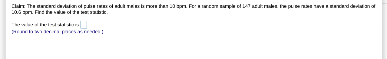 Claim: The standard deviation of pulse rates of adult males is more than 10 bpm. For a random sample of 147 adult males, the pulse rates have a standard deviation of
10.6 bpm. Find the value of the test statistic.
The value of the test statistic is.
(Round to two decimal places as needed.)
